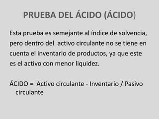 PRUEBA DEL ÁCIDO (ÁCIDO)
Esta prueba es semejante al índice de solvencia,
pero dentro del activo circulante no se tiene en
cuenta el inventario de productos, ya que este
es el activo con menor liquidez.

ÁCIDO = Activo circulante - Inventario / Pasivo
  circulante
 