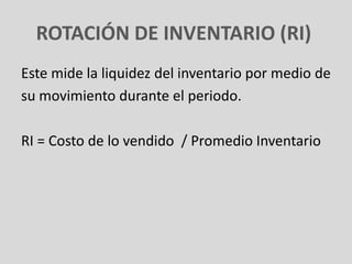 ROTACIÓN DE INVENTARIO (RI)
Este mide la liquidez del inventario por medio de
su movimiento durante el periodo.

RI = Costo de lo vendido / Promedio Inventario
 