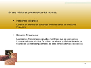 13
MÉTODO VERTICAL
En este método se pueden aplicar dos técnicas:
• Porcientos Integrales
Consiste en expresar en porcentaje todos los rubros de un Estado
Financiero
• Razones Financieras
Las razones financieras son pruebas numèricas que se expresan en
forma de indicador o indice. Se utilizan para hacer análisis de los estados
financieros y establecer parámetros de base para una toma de decisiones.
 