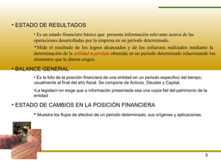 5
ESTADOS FINANCIEROS
• ESTADO DE RESULTADOS
• Es un estado financiero básico que presenta información relevante acerca de las
operaciones desarrolladas por la empresa en un período determinado.
Mide el resultado de los logros alcanzados y de los esfuerzos realizados mediante la
determinación de la utilidad o pérdida obtenida en un periodo determinado relacionando los
elementos que le dieron origen.
• BALANCE GENERAL
• Es la foto de la posición financiera de una entidad en un periodo especifico del tiempo,
usualmente al final del año fiscal. Se compone de Activos, Deudas y Capital.
•La legislaci÷on exige que a información presentada sea una copia fiel del patrimonio de la
entidad
• ESTADO DE CAMBIOS EN LA POSICIÓN FINANCIERA
• Muestra los flujos de efectivo de un periodo determinado, sus orígenes y aplicaciones.
 