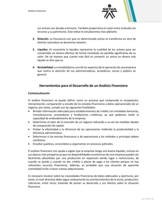 Análisis Financiero
GC-F -005 V. 01
sus activos con deudas a terceros. También proporciona la razón entre la deuda con
terceros y su patrimonio. Este índice lo estudiaremos más adelante.
2. Rotación: La frecuencia con que un determinado activo se transforma en otro de
distinta naturaleza se denomina rotación.
3. Liquidez: En economía la liquidez representa la cualidad de los activos para ser
convertidos en dinero efectivo de forma inmediata sin pérdida significativa de su
valor. De tal manera que cuanto más fácil es convertir un activo en dinero más
líquido se dice que es.
4. Rentabilidad: La rentabilidad es uno de los aspectos de la operación de una empresa
que centra la atención de sus administradores, acreedores, socios y público en
general
Herramientas para el Desarrollo de un Análisis Financiero
Contextualización
El análisis financiero se puede definir como un proceso que comprende la recopilación,
interpretación, comparación y estudio de los estados financieros y datos operacionales de un
negocio, por tanto, cumple con las siguientes finalidades:
• Brindar información adecuada para establecimientos de crédito con entidades bancarias,
manufactureras, proveedores y fundaciones crediticias, ya que podemos medir la
capacidad de endeudamiento de la empresa.
• Determinar el valor de la inversión de un negocio indicando a su vez las medidas ideales
de composición de capital.
• Probar la efectividad y la eficiencia de las operaciones midiendo la productividad y la
eficiencia administrativa.
• Determinar si las normas financieras o de operaciones y los métodos o principios deben
cambiarse.
• Estudiar quiebras, concordatos y argumentar en procesos judiciales.
El análisis financiero nos ayuda a vigilar que la empresa tenga una buena liquidez, incluso en
sus épocas más prosperas ya que las disponibilidades económicas de una empresa pueden ser
fácilmente absorbidas por una producción en expansión dando lugar a restricciones, de
cuando se puede y cuando no dar crédito o plazos de pago a los clientes porque no hay
suficientes recursos financieros. Además, es probable que una situación de aparente
comodidad incite a hacer nuevas adquisiciones.
Es necesario recalcar sobre las necesidades financieras de datos adecuados y oportunos, por
tanto, el nivel directivo debe seguir asiduamente los acontecimientos de la venta, producción,
cobranzas, entre otros; tratando de prever su desarrollo y sus efectos sobre la situación
financiera.
 