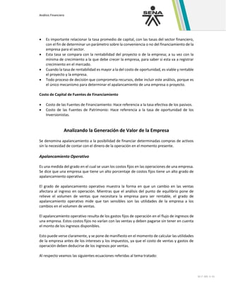 Análisis Financiero
GC-F -005 V. 01
• Es importante relacionar la tasa promedio de capital, con las tasas del sector financiero,
con el fin de determinar un parámetro sobre la conveniencia o no del financiamiento de la
empresa para el sector.
• Esta tasa se compara con la rentabilidad del proyecto o de la empresa; a su vez con la
mínima de crecimiento a la que debe crecer la empresa, para saber si esta va a registrar
crecimiento en el mercado.
• Cuando la tasa de rentabilidad es mayor a la del costo de oportunidad, es viable y rentable
el proyecto y la empresa.
• Todo proceso de decisión que comprometa recursos, debe incluir este análisis, porque es
el único mecanismo para determinar el apalancamiento de una empresa o proyecto.
Costo de Capital de Fuentes de Financiamiento
• Costo de las Fuentes de Financiamiento: Hace referencia a la tasa efectiva de los pasivos.
• Costo de las Fuentes de Patrimonio: Hace referencia a la tasa de oportunidad de los
Inversionistas.
Analizando la Generación de Valor de la Empresa
Se denomina apalancamiento a la posibilidad de financiar determinadas compras de activos
sin la necesidad de contar con el dinero de la operación en el momento presente.
Apalancamiento Operativo
Es una medida del grado en el cual se usan los costos fijos en las operaciones de una empresa.
Se dice que una empresa que tiene un alto porcentaje de costos fijos tiene un alto grado de
apalancamiento operativo.
El grado de apalancamiento operativo muestra la forma en que un cambio en las ventas
afectara al ingreso en operación. Mientras que el análisis del punto de equilibrio pone de
relieve el volumen de ventas que necesitara la empresa para ser rentable, el grado de
apalancamiento operativo mide que tan sensibles son las utilidades de la empresa a los
cambios en el volumen de ventas.
El apalancamiento operativo resulta de los gastos fijos de operación en el flujo de ingresos de
una empresa. Estos costos fijos no varían con las ventas y deben pagarse sin tener en cuenta
el monto de los ingresos disponibles.
Esto puede verse claramente, y se pone de manifiesto en el momento de calcular las utilidades
de la empresa antes de los intereses y los impuestos, ya que el costo de ventas y gastos de
operación deben deducirse de los ingresos por ventas.
Al respecto veamos las siguientes ecuaciones referidas al tema tratado:
 