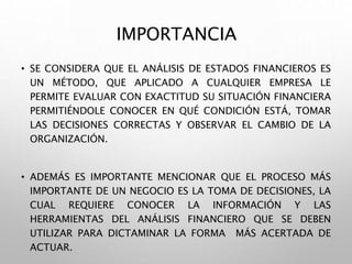IMPORTANCIA
• SE CONSIDERA QUE EL ANÁLISIS DE ESTADOS FINANCIEROS ES
UN MÉTODO, QUE APLICADO A CUALQUIER EMPRESA LE
PERMITE EVALUAR CON EXACTITUD SU SITUACIÓN FINANCIERA
PERMITIÉNDOLE CONOCER EN QUÉ CONDICIÓN ESTÁ, TOMAR
LAS DECISIONES CORRECTAS Y OBSERVAR EL CAMBIO DE LA
ORGANIZACIÓN.
• ADEMÁS ES IMPORTANTE MENCIONAR QUE EL PROCESO MÁS
IMPORTANTE DE UN NEGOCIO ES LA TOMA DE DECISIONES, LA
CUAL REQUIERE CONOCER LA INFORMACIÓN Y LAS
HERRAMIENTAS DEL ANÁLISIS FINANCIERO QUE SE DEBEN
UTILIZAR PARA DICTAMINAR LA FORMA MÁS ACERTADA DE
ACTUAR.
 