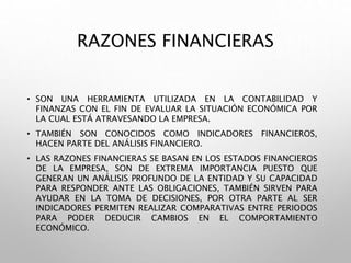 RAZONES FINANCIERAS
• SON UNA HERRAMIENTA UTILIZADA EN LA CONTABILIDAD Y
FINANZAS CON EL FIN DE EVALUAR LA SITUACIÓN ECONÓMICA POR
LA CUAL ESTÁ ATRAVESANDO LA EMPRESA.
• TAMBIÉN SON CONOCIDOS COMO INDICADORES FINANCIEROS,
HACEN PARTE DEL ANÁLISIS FINANCIERO.
• LAS RAZONES FINANCIERAS SE BASAN EN LOS ESTADOS FINANCIEROS
DE LA EMPRESA, SON DE EXTREMA IMPORTANCIA PUESTO QUE
GENERAN UN ANÁLISIS PROFUNDO DE LA ENTIDAD Y SU CAPACIDAD
PARA RESPONDER ANTE LAS OBLIGACIONES, TAMBIÉN SIRVEN PARA
AYUDAR EN LA TOMA DE DECISIONES, POR OTRA PARTE AL SER
INDICADORES PERMITEN REALIZAR COMPARATIVAS ENTRE PERIODOS
PARA PODER DEDUCIR CAMBIOS EN EL COMPORTAMIENTO
ECONÓMICO.
 