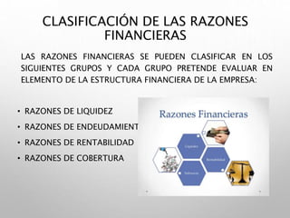 CLASIFICACIÓN DE LAS RAZONES
FINANCIERAS
LAS RAZONES FINANCIERAS SE PUEDEN CLASIFICAR EN LOS
SIGUIENTES GRUPOS Y CADA GRUPO PRETENDE EVALUAR EN
ELEMENTO DE LA ESTRUCTURA FINANCIERA DE LA EMPRESA:
• RAZONES DE LIQUIDEZ
• RAZONES DE ENDEUDAMIENTO
• RAZONES DE RENTABILIDAD
• RAZONES DE COBERTURA
 