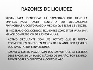 RAZONES DE LIQUIDEZ
SIRVEN PARA IDENTIFICAR LA CAPACIDAD QUE TIENE LA
EMPRESA PARA HACER FRENTE A SUS OBLIGACIONES
FINANCIERAS A CORTO PLAZO A MEDIDA QUE ESTAS SE VENCEN.
ES NECESARIO CONOCERLOS SIGUIENTES CONCEPTOS PARA UNA
MAYOR COMPRENSIÓN DE LAS FÓRMULAS:
• ACTIVO CIRCULANTE: SON LOS ACTIVOS QUE SE PUEDEN
CONVERTIR EN DINERO EN MENOS DE UN AÑO, POR EJEMPLO:
LOS INVENTARIOS E INVERSIONES.
• PASIVO A CORTO PLAZO: SON LOS PASIVOS QUE LA EMPRESA
DEBE PAGAR EN UN PLAZO MÁXIMO DE UN AÑO, POR EJEMPLO:
PROVEEDORES O CRÉDITOS A CORTO PLAZO.
 