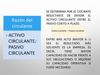 Razón del
circulante
•ACTIVO
CIRCULANTE/
PASIVO
CIRCULANTE
SE DETERMINA POR EL COCIENTE
RESULTANTE DE DIVIDIR EL
ACTIVO CIRCULANTE ENTRE EL
PASIVO CORTO A PLAZO.
ENTRE MÁS ALTO (MAYOR A 1)
SEA EL RESULTADO, MÁS
SOLVENTE ES LA EMPRESA, ES
DECIR, TIENE MAYOR
CAPACIDAD DE HACER FRENTE A
SUS OBLIGACIONES O MEJORAR
SU CAPACIDAD OPERATIVA SI
FUERE NECESARIO.
 