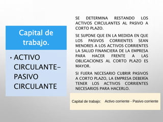 Capital de
trabajo.
•ACTIVO
CIRCULANTE-
PASIVO
CIRCULANTE
SE DETERMINA RESTANDO LOS
ACTIVOS CIRCULANTES AL PASIVO A
CORTO PLAZO.
SE SUPONE QUE EN LA MEDIDA EN QUE
LOS PASIVOS CORRIENTES SEAN
MENORES A LOS ACTIVOS CORRIENTES
LA SALUD FINANCIERA DE LA EMPRESA
PARA HACER FRENTE A LAS
OBLIGACIONES AL CORTO PLAZO ES
MAYOR.
SI FUERA NECESARIO CUBRIR PASIVOS
A CORTO PLAZO, LA EMPRESA DEBERÍA
TENER LOS ACTIVOS CORRIENTES
NECESARIOS PARA HACERLO.
 