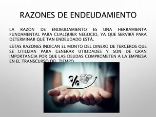 RAZONES DE ENDEUDAMIENTO
LA RAZÓN DE ENDEUDAMIENTO ES UNA HERRAMIENTA
FUNDAMENTAL PARA CUALQUIER NEGOCIO, YA QUE SERVIRÁ PARA
DETERMINAR QUÉ TAN ENDEUDADO ESTÁ.
ESTAS RAZONES INDICAN EL MONTO DEL DINERO DE TERCEROS QUE
SE UTILIZAN PARA GENERAR UTILIDADES Y SON DE GRAN
IMPORTANCIA POR QUE LAS DEUDAS COMPROMETEN A LA EMPRESA
EN EL TRANSCURSO DEL TIEMPO.
 