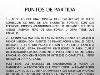 PUNTOS DE PARTIDA
1.- TODO LO QUE UNA EMPRESA TIENE (SU ACTIVO) LO PUEDE
CONSEGUIR DE UNA DE LAS SIGUIENTES FORMAS: CON SUS
RECURSOS PROPIOS (PATRIMONIO NETO) O MEDIANTE RECURSOS
AJENOS (PASIVO), PERO DE UNA FORMA U OTRA TIENE QUE
PAGARLO.
2.- LA INMENSA MAYORÍA DE LAS EMPRESAS CUENTA, EN MAYOR O
MENOR MEDIDA, CON FUENTES DE FINANCIACIÓN AJENA, ES DECIR,
DEUDAS QUE TIENE QUE PAGAR: PODRÁN SER A CORTO PLAZO O A
LARGO PLAZO, PARA FINANCIAR INVERSIONES O PARA CUBRIR
DETERMINADOS GASTOS CORRIENTES, PROCEDENTES DE ENTIDADES
BANCARIAS, CON GENERACIÓN DE INTERESES O GRATUITAS…. PERO
DEUDAS AL FIN Y AL CABO.
PUES BIEN, LAS RAZONES DE ENDEUDAMIENTO PONEN DE
MANIFIESTO LA PROPORCIÓN QUE EXISTE ENTRE LA FINANCIACIÓN
AJENA CON LA QUE CUENTA LA EMPRESA Y SUS RECURSOS PROPIOS,
 