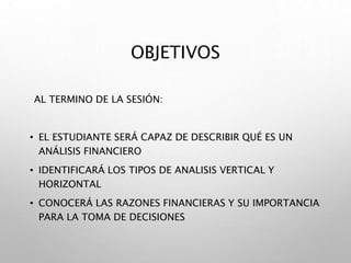 OBJETIVOS
AL TERMINO DE LA SESIÓN:
• EL ESTUDIANTE SERÁ CAPAZ DE DESCRIBIR QUÉ ES UN
ANÁLISIS FINANCIERO
• IDENTIFICARÁ LOS TIPOS DE ANALISIS VERTICAL Y
HORIZONTAL
• CONOCERÁ LAS RAZONES FINANCIERAS Y SU IMPORTANCIA
PARA LA TOMA DE DECISIONES
 