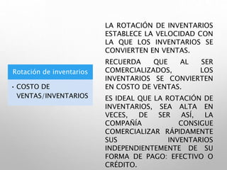 Rotación de inventarios
• COSTO DE
VENTAS/INVENTARIOS
LA ROTACIÓN DE INVENTARIOS
ESTABLECE LA VELOCIDAD CON
LA QUE LOS INVENTARIOS SE
CONVIERTEN EN VENTAS.
RECUERDA QUE AL SER
COMERCIALIZADOS, LOS
INVENTARIOS SE CONVIERTEN
EN COSTO DE VENTAS.
ES IDEAL QUE LA ROTACIÓN DE
INVENTARIOS, SEA ALTA EN
VECES, DE SER ASÍ, LA
COMPAÑÍA CONSIGUE
COMERCIALIZAR RÁPIDAMENTE
SUS INVENTARIOS
INDEPENDIENTEMENTE DE SU
FORMA DE PAGO: EFECTIVO O
CRÉDITO.
 