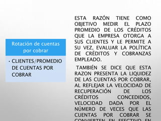 Rotación de cuentas
por cobrar
• CLIENTES/PROMEDIO
DE CUENTAS POR
COBRAR
ESTA RAZÓN TIENE COMO
OBJETIVO MEDIR EL PLAZO
PROMEDIO DE LOS CRÉDITOS
QUE LA EMPRESA OTORGA A
SUS CLIENTES Y LE PERMITE A
SU VEZ, EVALUAR LA POLÍTICA
DE CRÉDITOS Y COBRANZAS
EMPLEADO.
TAMBIÉN SE DICE QUE ESTA
RAZON PRESENTA LA LIQUIDEZ
DE LAS CUENTAS POR COBRAR,
AL REFLEJAR LA VELOCIDAD DE
RECUPERACIÓN DE LOS
CRÉDITOS CONCEDIDOS,
VELOCIDAD DADA POR EL
NÚMERO DE VECES QUE LAS
CUENTAS POR COBRAR SE
 