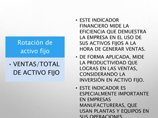 Rotación de
activo fijo
• VENTAS/TOTAL
DE ACTIVO FIJO
• ESTE INDICADOR
FINANCIERO MIDE LA
EFICIENCIA QUE DEMUESTRA
LA EMPRESA EN EL USO DE
SUS ACTIVOS FIJOS A LA
HORA DE GENERAR VENTAS.
• DE FORMA APLICADA, MIDE
LA PRODUCTIVIDAD QUE
LOGRAS EN LAS VENTAS,
CONSIDERANDO LA
INVERSIÓN EN ACTIVO FIJO.
• ESTE INDICADOR ES
ESPECIALMENTE IMPORTANTE
EN EMPRESAS
MANUFACTURERAS, QUE
USAN PLANTAS Y EQUIPOS EN
 