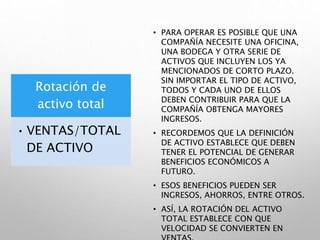 Rotación de
activo total
• VENTAS/TOTAL
DE ACTIVO
• PARA OPERAR ES POSIBLE QUE UNA
COMPAÑÍA NECESITE UNA OFICINA,
UNA BODEGA Y OTRA SERIE DE
ACTIVOS QUE INCLUYEN LOS YA
MENCIONADOS DE CORTO PLAZO.
SIN IMPORTAR EL TIPO DE ACTIVO,
TODOS Y CADA UNO DE ELLOS
DEBEN CONTRIBUIR PARA QUE LA
COMPAÑÍA OBTENGA MAYORES
INGRESOS.
• RECORDEMOS QUE LA DEFINICIÓN
DE ACTIVO ESTABLECE QUE DEBEN
TENER EL POTENCIAL DE GENERAR
BENEFICIOS ECONÓMICOS A
FUTURO.
• ESOS BENEFICIOS PUEDEN SER
INGRESOS, AHORROS, ENTRE OTROS.
• ASÍ, LA ROTACIÓN DEL ACTIVO
TOTAL ESTABLECE CON QUE
VELOCIDAD SE CONVIERTEN EN
 