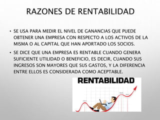 RAZONES DE RENTABILIDAD
• SE USA PARA MEDIR EL NIVEL DE GANANCIAS QUE PUEDE
OBTENER UNA EMPRESA CON RESPECTO A LOS ACTIVOS DE LA
MISMA O AL CAPITAL QUE HAN APORTADO LOS SOCIOS.
• SE DICE QUE UNA EMPRESA ES RENTABLE CUANDO GENERA
SUFICIENTE UTILIDAD O BENEFICIO, ES DECIR, CUANDO SUS
INGRESOS SON MAYORES QUE SUS GASTOS, Y LA DIFERENCIA
ENTRE ELLOS ES CONSIDERADA COMO ACEPTABLE.
 