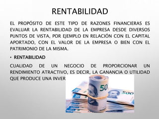 RENTABILIDAD
EL PROPÓSITO DE ESTE TIPO DE RAZONES FINANCIERAS ES
EVALUAR LA RENTABILIDAD DE LA EMPRESA DESDE DIVERSOS
PUNTOS DE VISTA, POR EJEMPLO EN RELACIÓN CON EL CAPITAL
APORTADO, CON EL VALOR DE LA EMPRESA O BIEN CON EL
PATRIMONIO DE LA MISMA.
• RENTABILIDAD
CUALIDAD DE UN NEGOCIO DE PROPORCIONAR UN
RENDIMIENTO ATRACTIVO, ES DECIR, LA GANANCIA O UTILIDAD
QUE PRODUCE UNA INVERSIÓN.
 
