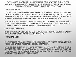 EN TÉRMINOS PRÁCTICOS, LA RENTABILIDAD ES EL BENEFICIO QUE SE PUEDE
OBTENER DE UNA INVERSIÓN, REPRESENTA LA UTILIDAD O GANANCIA Y SE PUEDE
CALCULAR BASÁNDOSE EN LOS SIGUIENTES CONCEPTOS:
• UTILIDAD BRUTA
ESTE MARGEN ES PRIMORDIAL PARA MEDIR LA GANANCIA YA QUE SE CONSIDERA
CADA CENTAVO QUE SE HA GANADO CON UNA VENTA UNA VEZ QUE LA
EMPRESA HA PAGADO SUS INVENTARIOS; MIENTRAS MÁS ALTA SEA ESTA
UTILIDAD SE CONSIDERA QUE SE TIENE UNA MEJOR ADMINISTRACIÓN.
SE CALCULA RESTANDO LAS VENTAS MENOS EL COSTO DE LOS BIENES, ASÍ EL
RESULTANTE REPRESENTA LA PRIMERA CANTIDAD QUE DEBE CONSIDERARSE
PARA ESTABLECER EL PRIMER PARÁMETRO DE COMPARACIÓN.
• UTILIDAD OPERATIVA
ES LO QUE QUEDA DESPUÉS DE QUE SE DEDUJERON TODOS COSTOS Y GASTOS
SIN TOMAR EN CUENTA INTERESES NI IMPUESTOS
• UTILIDAD NETA
ES LA UTILIDAD FINAL QUE SE PUEDE OBTENER POR LAS VENTAS, DESCONTANDO
TODOS LOS GASTOS ASOCIADOS CON LA OPERACIÓN.
ESTO QUIERE DECIR QUE SI ESTE MARGEN ES MAYOR O INFERIOR MUCHO
DEPENDE DEL ÁREA ADMINISTRATIVA DE LA EMPRESA AL MANEJAR TODO LO
RELATIVO CON LA CONTABILIDAD Y DE LA MANERA EN LA QUE SE PUEDAN
UTILIZAR Y ECONOMIZAR LOS RECURSOS.
 
