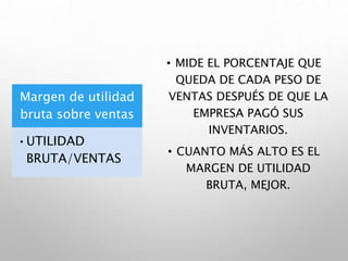 Margen de utilidad
bruta sobre ventas
•UTILIDAD
BRUTA/VENTAS
• MIDE EL PORCENTAJE QUE
QUEDA DE CADA PESO DE
VENTAS DESPUÉS DE QUE LA
EMPRESA PAGÓ SUS
INVENTARIOS.
• CUANTO MÁS ALTO ES EL
MARGEN DE UTILIDAD
BRUTA, MEJOR.
 