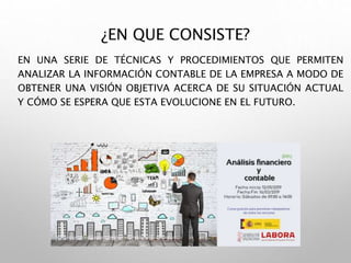 ¿EN QUE CONSISTE?
EN UNA SERIE DE TÉCNICAS Y PROCEDIMIENTOS QUE PERMITEN
ANALIZAR LA INFORMACIÓN CONTABLE DE LA EMPRESA A MODO DE
OBTENER UNA VISIÓN OBJETIVA ACERCA DE SU SITUACIÓN ACTUAL
Y CÓMO SE ESPERA QUE ESTA EVOLUCIONE EN EL FUTURO.
 