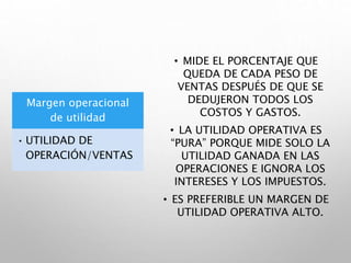 Margen operacional
de utilidad
• UTILIDAD DE
OPERACIÓN/VENTAS
• MIDE EL PORCENTAJE QUE
QUEDA DE CADA PESO DE
VENTAS DESPUÉS DE QUE SE
DEDUJERON TODOS LOS
COSTOS Y GASTOS.
• LA UTILIDAD OPERATIVA ES
“PURA” PORQUE MIDE SOLO LA
UTILIDAD GANADA EN LAS
OPERACIONES E IGNORA LOS
INTERESES Y LOS IMPUESTOS.
• ES PREFERIBLE UN MARGEN DE
UTILIDAD OPERATIVA ALTO.
 