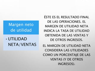 Margen neto
de utilidad
•UTILIDAD
NETA/VENTAS
ÉSTE ES EL RESULTADO FINAL
DE LAS OPERACIONES. EL
MARGEN DE UTILIDAD NETA
INDICA LA TASA DE UTILIDAD
OBTENIDA DE LAS VENTAS Y
DE OTROS INGRESOS.
EL MARGEN DE UTILIDAD NETA
CONSIDERA LAS UTILIDADES
COMO UN PORCENTAJE DE LAS
VENTAS (Y DE OTROS
INGRESOS).
 