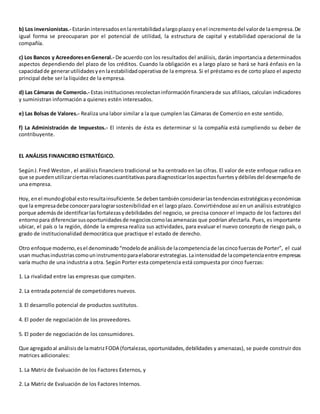 b) Los inversionistas.- Estaráninteresadosenlarentabilidadalargoplazoy enel incrementodel valorde laempresa.De
igual forma se preocuparan por el potencial de utilidad, la estructura de capital y estabilidad operacional de la
compañía.
c) Los Bancos y AcreedoresenGeneral.- De acuerdo con los resultados del análisis, darán importancia a determinados
aspectos dependiendo del plazo de los créditos. Cuando la obligación es a largo plazo se hará se hará énfasis en la
capacidadde generarutilidadesyenlaestabilidadoperativa de la empresa. Si el préstamo es de corto plazo el aspecto
principal debe ser la liquidez de la empresa.
d) Las Cámaras de Comercio.- Estasinstitucionesrecolectaninformaciónfinancierade sus afiliaos, calculan indicadores
y suministran información a quienes estén interesados.
e) Las Bolsas de Valores.- Realiza una labor similar a la que cumplen las Cámaras de Comercio en este sentido.
f) La Administración de Impuestos.- El interés de ésta es determinar si la compañía está cumpliendo su deber de
contribuyente.
EL ANÁLISIS FINANCIERO ESTRATÉGICO.
SegúnJ.Fred Weston , el análisis financiero tradicional se ha centrado en las cifras. El valor de este enfoque radica en
que se puedenutilizarciertasrelacionescuantitativasparadiagnosticarlosaspectosfuertesydébilesdel desempeño de
una empresa.
Hoy, enel mundoglobal estoresultainsuficiente.Se debentambiénconsiderarlastendenciasestratégicasyeconómicas
que la empresadebe conocerparalograrsostenibilidad en el largo plazo. Convirtiéndose así en un análisis estratégico
porque ademásde identificarlasfortalezasydebilidades del negocio, se precisa conocer el impacto de los factores del
entornopara diferenciarsusoportunidadesde negocioscomolasamenazas que podrían afectarla. Pues, es importante
ubicar, el país o la región, dónde la empresa realiza sus actividades, para evaluar el nuevo concepto de riesgo país, o
grado de institucionalidad democrática que practique el estado de derecho.
Otro enfoque moderno,esel denominado“modelode análisisde lacompetenciade lascincofuerzasde Porter”, el cual
usan muchasindustriascomouninstrumentoparaelaborarestrategias.Laintensidadde lacompetenciaentre empresas
varía mucho de una industria a otra. Según Porter esta competencia está compuesta por cinco fuerzas:
1. La rivalidad entre las empresas que compiten.
2. La entrada potencial de competidores nuevos.
3. El desarrollo potencial de productos sustitutos.
4. El poder de negociación de los proveedores.
5. El poder de negociación de los consumidores.
Que agregadoal análisisde lamatrizFODA (fortalezas,oportunidades,debilidades y amenazas), se puede construir dos
matrices adicionales:
1. La Matriz de Evaluación de los Factores Externos, y
2. La Matriz de Evaluación de los Factores Internos.
 