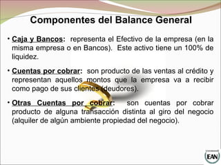 Componentes del Balance General
• Caja y Bancos: representa el Efectivo de la empresa (en la
misma empresa o en Bancos). Este activo tiene un 100% de
liquidez.
• Cuentas por cobrar: son producto de las ventas al crédito y
representan aquellos montos que la empresa va a recibir
como pago de sus clientes (deudores).
• Otras Cuentas por cobrar: son cuentas por cobrar
producto de alguna transacción distinta al giro del negocio
(alquiler de algún ambiente propiedad del negocio).
 