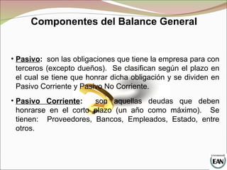 Componentes del Balance General
• Pasivo: son las obligaciones que tiene la empresa para con
terceros (excepto dueños). Se clasifican según el plazo en
el cual se tiene que honrar dicha obligación y se dividen en
Pasivo Corriente y Pasivo No Corriente.
• Pasivo Corriente: son aquellas deudas que deben
honrarse en el corto plazo (un año como máximo). Se
tienen: Proveedores, Bancos, Empleados, Estado, entre
otros.
 