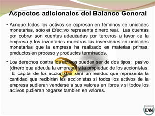 • Aunque todos los activos se expresan en términos de unidades
monetarias, sólo el Efectivo representa dinero real. Las cuentas
por cobrar son cuentas adeudadas por terceros a favor de la
empresa y los inventarios muestras las inversiones en unidades
monetarias que la empresa ha realizado en materias primas,
productos en proceso y productos terminados.
• Los derechos contra los activos pueden ser de dos tipos: pasivo
(dinero que adeuda la empresa) y la propiedad de los accionistas.
El capital de los accionistas será un residuo que representa la
cantidad que recibirán los accionistas si todos los activos de la
empresa pudieran venderse a sus valores en libros y si todos los
activos pudieran pagarse también en valores.
Aspectos adicionales del Balance General
 