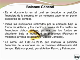 Balance General
• Es el documento en el cual se describe la posición
financiera de la empresa en un momento dado (en un punto
específico del tiempo).
• Indica las inversiones realizadas por la empresa bajo la
forma de Activos, y los medios a través de los cuales se
financiaron dichos activos, ya sea que los fondos se
obtuvieron bajo la modalidad de préstamos (Pasivos) o
mediante la venta de acciones (Capital Contable).
• Es como una FOTOGRAFIA que muestra la posición
financiera de la empresa en un momento determinado del
tiempo. Está compuesto por el Activo, Pasivo y Patrimonio.
 