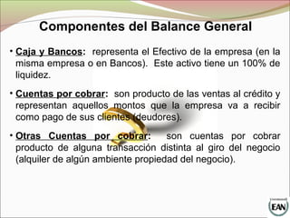 Componentes del Balance General
• Caja y Bancos: representa el Efectivo de la empresa (en la
misma empresa o en Bancos). Este activo tiene un 100% de
liquidez.
• Cuentas por cobrar: son producto de las ventas al crédito y
representan aquellos montos que la empresa va a recibir
como pago de sus clientes (deudores).
• Otras Cuentas por cobrar: son cuentas por cobrar
producto de alguna transacción distinta al giro del negocio
(alquiler de algún ambiente propiedad del negocio).
 