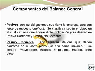 Componentes del Balance General
• Pasivo: son las obligaciones que tiene la empresa para con
terceros (excepto dueños). Se clasifican según el plazo en
el cual se tiene que honrar dicha obligación y se dividen en
Pasivo Corriente y Pasivo No Corriente.
• Pasivo Corriente: son aquellas deudas que deben
honrarse en el corto plazo (un año como máximo). Se
tienen: Proveedores, Bancos, Empleados, Estado, entre
otros.
 