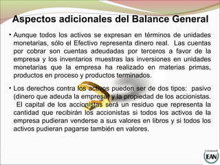 • Aunque todos los activos se expresan en términos de unidades
monetarias, sólo el Efectivo representa dinero real. Las cuentas
por cobrar son cuentas adeudadas por terceros a favor de la
empresa y los inventarios muestras las inversiones en unidades
monetarias que la empresa ha realizado en materias primas,
productos en proceso y productos terminados.
• Los derechos contra los activos pueden ser de dos tipos: pasivo
(dinero que adeuda la empresa) y la propiedad de los accionistas.
El capital de los accionistas será un residuo que representa la
cantidad que recibirán los accionistas si todos los activos de la
empresa pudieran venderse a sus valores en libros y si todos los
activos pudieran pagarse también en valores.
Aspectos adicionales del Balance General
 
