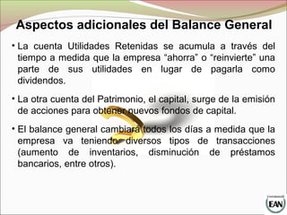 • La cuenta Utilidades Retenidas se acumula a través del
tiempo a medida que la empresa “ahorra” o “reinvierte” una
parte de sus utilidades en lugar de pagarla como
dividendos.
• La otra cuenta del Patrimonio, el capital, surge de la emisión
de acciones para obtener nuevos fondos de capital.
• El balance general cambiará todos los días a medida que la
empresa va teniendo diversos tipos de transacciones
(aumento de inventarios, disminución de préstamos
bancarios, entre otros).
Aspectos adicionales del Balance General
 