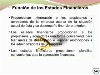 Función de los Estados Financieros
• Proporcionan información a los propietarios y
acreedores de la empresa acerca de la situación
actual de ésta y su desempeño financiero anterior.
• Los estados financieros proporcionan a los
propietarios y acreedores una forma conveniente para
fijar metas de desempeño e imponer restricciones a
los administradores de la empresa.
• Los estados financieros proporcionan plantillas
convenientes para la planeación financiera.
 