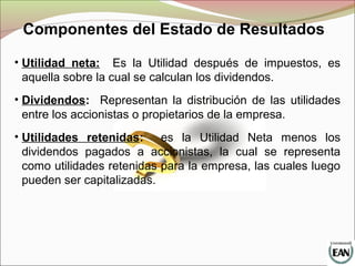 Componentes del Estado de Resultados
• Utilidad neta: Es la Utilidad después de impuestos, es
aquella sobre la cual se calculan los dividendos.
• Dividendos: Representan la distribución de las utilidades
entre los accionistas o propietarios de la empresa.
• Utilidades retenidas: es la Utilidad Neta menos los
dividendos pagados a accionistas, la cual se representa
como utilidades retenidas para la empresa, las cuales luego
pueden ser capitalizadas.
 