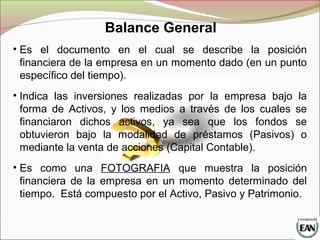 Balance General
• Es el documento en el cual se describe la posición
financiera de la empresa en un momento dado (en un punto
específico del tiempo).
• Indica las inversiones realizadas por la empresa bajo la
forma de Activos, y los medios a través de los cuales se
financiaron dichos activos, ya sea que los fondos se
obtuvieron bajo la modalidad de préstamos (Pasivos) o
mediante la venta de acciones (Capital Contable).
• Es como una FOTOGRAFIA que muestra la posición
financiera de la empresa en un momento determinado del
tiempo. Está compuesto por el Activo, Pasivo y Patrimonio.
 