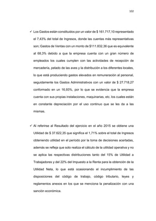 102
 Los Gastos están constituidos por un valor de $ 161.717,10 representado
el 7,43% del total de Ingresos, donde las cuentas más representativas
son; Gastos de Ventas con un monto de $111.832,36 que es equivalente
al 68,3% debido a que la empresa cuenta con un gran número de
empleados los cuales cumplen con las actividades de recepción de
mercadería, pelado de las aves y la distribución a los diferentes locales,
lo que está produciendo gastos elevados en remuneración al personal,
seguidamente los Gastos Administrativos con un valor de $ 27.718,27
conformado en un 16,93%, por lo que se evidencia que la empresa
cuenta con sus propias instalaciones, maquinarias, etc. los cuales están
en constante depreciación por el uso continuo que se les da a las
mismas.
 Al referirse al Resultado del ejercicio en el año 2015 se obtiene una
Utilidad de $ 37.622,35 que significa el 1,71% sobre el total de Ingresos
obteniendo utilidad en el período por la toma de decisiones acertadas,
además se refleja que solo realiza el cálculo de la utilidad operativa y no
se aplica las respectivas distribuciones tanto del 15% de Utilidad a
Trabajadores y del 22% del Impuesto a la Renta para la obtención de la
Utilidad Neta, lo que está ocasionando el incumplimiento de las
disposiciones del código de trabajo, código tributario, leyes y
reglamentos anexos en los que se menciona la penalización con una
sanción económica.
 