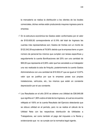 108
la mercadería se realiza la distribución a los clientes de los locales
comerciales, dichas ventas están produciendo mayores ingresos para la
empresa.
 En la estructura económica los Gastos están conformados por el valor
de $153.650,92 correspondiente al 8,19% del total de Ingresos las
cuentas más representativas son; Gastos de Ventas con un monto de
$122.242,59 equivalente al 79,56% debido que la empresa tiene un gran
número de personal los mismos que cumplen con tareas específicas y
seguidamente la cuenta Bonificaciones del 25% con una cantidad de
$90,00 que representa el 0,06% valor que fue cancelado a un trabajador
una vez realizada la acta de finiquito, posteriormente la cuenta Gastos
Administrativos con una cantidad de $19.932,47 que es igual al 12,97%
valor que se justifica por que la empresa posee sus propias
instalaciones, vehículos, etc., los mismos que están en constante
depreciación por el uso constante.
 Los Resultados en el año 2016 se obtiene una Utilidad de $36.849,98
que significa el 1,96% sobre el total de los Ingresos, el cual se encuentra
reflejado el 100% en la cuenta Resultado del Ejercicio detectando que
se obtuvo utilidad en el período, pero no se realiza el cálculo de la
Utilidad Neta con las respectivas distribución de Utilidades a
Trabajadores, así como también el pago del impuesto a la Renta y
evidenciando que no se cumple con la normativa legal vigente.
 