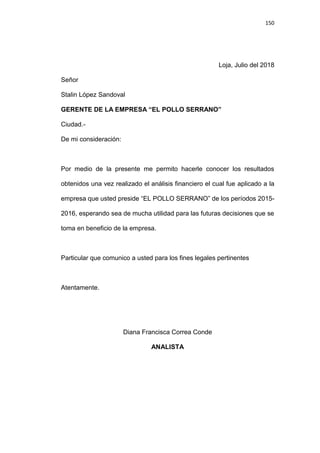 150
Loja, Julio del 2018
Señor
Stalin López Sandoval
GERENTE DE LA EMPRESA “EL POLLO SERRANO”
Ciudad.-
De mi consideración:
Por medio de la presente me permito hacerle conocer los resultados
obtenidos una vez realizado el análisis financiero el cual fue aplicado a la
empresa que usted preside “EL POLLO SERRANO” de los períodos 2015-
2016, esperando sea de mucha utilidad para las futuras decisiones que se
toma en beneficio de la empresa.
Particular que comunico a usted para los fines legales pertinentes
Atentamente.
Diana Francisca Correa Conde
ANALISTA
 