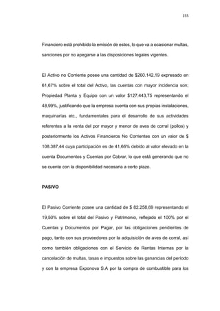 155
Financiero está prohibido la emisión de estos, lo que va a ocasionar multas,
sanciones por no apegarse a las disposiciones legales vigentes.
El Activo no Corriente posee una cantidad de $260.142,19 expresado en
61,67% sobre el total del Activo, las cuentas con mayor incidencia son;
Propiedad Planta y Equipo con un valor $127.443,75 representando el
48,99%, justificando que la empresa cuenta con sus propias instalaciones,
maquinarías etc., fundamentales para el desarrollo de sus actividades
referentes a la venta del por mayor y menor de aves de corral (pollos) y
posteriormente los Activos Financieros No Corrientes con un valor de $
108.387,44 cuya participación es de 41,66% debido al valor elevado en la
cuenta Documentos y Cuentas por Cobrar, lo que está generando que no
se cuente con la disponibilidad necesaria a corto plazo.
PASIVO
El Pasivo Corriente posee una cantidad de $ 82.258,69 representando el
19,50% sobre el total del Pasivo y Patrimonio, reflejado el 100% por el
Cuentas y Documentos por Pagar, por las obligaciones pendientes de
pago, tanto con sus proveedores por la adquisición de aves de corral, así
como también obligaciones con el Servicio de Rentas Internas por la
cancelación de multas, tasas e impuestos sobre las ganancias del período
y con la empresa Exponova S.A por la compra de combustible para los
 