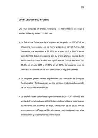 170
CONCLUSIONES DEL INFORME
Una vez concluido el análisis financiero e interpretación, se llega a
establecer las siguientes conclusiones.
 La Estructura Financiera de la empresa en los períodos 2015-2016 se
encuentra representada en su mayor proporción por los Activos No
Corrientes que equivalen al 69,86% en el año 2015 y 61,67% en el
período 2016 debido que cuenta con su propia planta y equipo. En la
Estructura Económica el rubro más significativo es Gastos de Ventas con
68,3% en el año 2015 y 79,53% en el 2016, demostrando que ha
realizado la contratación de más personal en el segundo periodo.
 La empresa posee valores significativos por concepto de Cheques
Postfechados y Protestados en los dos períodos producto del desarrollo
de las actividades económicas.
 La empresa tiene variaciones significativas en el 2015-2016 debido a la
venta de tres vehículos en el 2016 disponibilidad utilizada para liquidar
el préstamo con el Banco de Loja, cancelación de la deuda con la
empresa comercial Teojama S.A, además se realizó adecuaciones a las
instalaciones y se compró maquinaria nueva
 