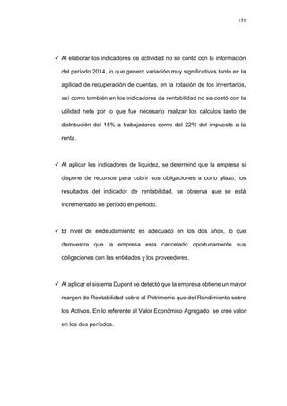 171
 Al elaborar los indicadores de actividad no se contó con la información
del período 2014, lo que genero variación muy significativas tanto en la
agilidad de recuperación de cuentas, en la rotación de los inventarios,
así como también en los indicadores de rentabilidad no se contó con la
utilidad neta por lo que fue necesario realizar los cálculos tanto de
distribución del 15% a trabajadores como del 22% del impuesto a la
renta.
 Al aplicar los indicadores de liquidez, se determinó que la empresa si
dispone de recursos para cubrir sus obligaciones a corto plazo, los
resultados del indicador de rentabilidad, se observa que se está
incrementado de período en período.
 El nivel de endeudamiento es adecuado en los dos años, lo que
demuestra que la empresa esta cancelado oportunamente sus
obligaciones con las entidades y los proveedores.
 Al aplicar el sistema Dupont se detectó que la empresa obtiene un mayor
margen de Rentabilidad sobre el Patrimonio que del Rendimiento sobre
los Activos. En lo referente al Valor Económico Agregado se creó valor
en los dos períodos.
 