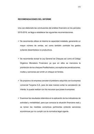 172
RECOMENDACIONES DEL INFORME
Una vez elaborado las conclusiones del análisis financiero en los períodos
2015-2016, se llega a establecer las siguientes recomendaciones.
 Se recomienda utilizar al máximo la capacidad instalada, generando un
mayor número de ventas, así como también controlar los gastos
evitando desembolsos no productivos.
 Se recomienda revisar la Ley General de Cheques así como el Código
Orgánico Monetario Financiero ya que en ellos se menciona la
prohibición de los cheques Postfechados y se explica las penalizaciones,
multas y sanciones por emitir un cheque sin fondos.
 Se propone a la empresa cancelar el préstamo adquirido con la empresa
comercial Teojama S.A, para de esta manera evitar la cancelación de
interés, lo puede realizar con los recursos que posee la empresa.
 Examinar los resultados obtenidos en la aplicación de los indicadores de
actividad y rentabilidad, para que conozca la situación financiera real y
se tomen las medidas correctivas pertinentes evitando sanciones
económicas por no cumplir con la normativa legal vigente.
 