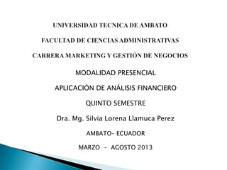 MODALIDAD PRESENCIAL

APLICACIÓN DE ANÁLISIS FINANCIERO

        QUINTO SEMESTRE

Dra. Mg. Silvia Lorena Llamuca Perez

         AMBATO– ECUADOR

      MARZO - AGOSTO 2013
 