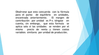 Obsérvese que esto concuerda con la fórmula
para el punto de equilibrio en unidades,
encontrada anteriormente. El margen de
contribución por unidad es P-v. téngase en
cuenta, sin embargo, que esta formula se
aplica solo si las unidades se venden por el
mismo precio de venta y tienen costos
variables similares por unidad de producción.
 