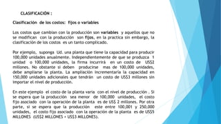 CLASIFICACIÓN :
Clasificación de los costos: fijos o variables
Los costos que cambian con la producción son variables y aquellos que no
se modifican con la producción son fijos, en la practica sin embargo, la
clasificación de los costos es un tanto complicado.
Por ejemplo, suponga Ud. una planta que tiene la capacidad para producir
100,000 unidades anualmente. Independientemente de que se produzca 1
unidad o 100,000 unidades, la firma incurrirá en un costo de US$2
millones. No obstante si deben producirse mas de 100,000 unidades,
debe ampliarse la planta. La ampliación incrementaría la capacidad en
150,000 unidades adicionales que tendrán un costo de US$3 millones sin
importar el nivel de producción.
En este ejemplo el costo de la planta varia con el nivel de producción . Si
se espera que la producción sea menor de 100,000 unidades, el costo
fijo asociado con la operación de la planta es de US$ 2 millones. Por otra
parte, si se espera que la producción este entre 100,001 y 250,000
unidades, el costo fijo asociado con la operación de la planta es de US$5
MILLONES (US$2 MILLONES + US$3 MILLONES).
 