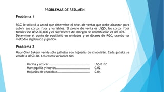 PROBLEMAS DE RESUMEN
Problema 1
RGC le solicitó a usted que determine el nivel de ventas que debe alcanzar para
cubrir sus costos fijos y variables. El precio de venta es US$5, los costos fijos
totales son US$160,000 y el coeficiente del margen de contribución es del 40%.
Determine el punto de equilibrio en unidades y en dólares de RGC, usando los
métodos algebraico y gráfico.
Problema 2
Maur-Shei Bakery vende sólo galletas con hojuelas de chocolate. Cada galleta se
vende a US$0.20. Los costos variables son
Harina y azúcar………………………………………………. US$ 0.02
Mantequilla y huevos……………………………………… 0.02
Hojuelas de chocolate……………………………………. 0.04
 
