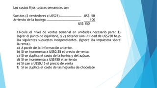 Los costos fijos totales semanales son
Sueldos (2 vendedores x US$25)……………………… US$ 50
Arriendo de la bodega …………………………………… 100
US$ 150
Calcule el nivel de ventas semanal en unidades necesario para: 1)
lograr el punto de equilibrio, y 2) obtener una utilidad de US$250 bajo
los siguientes supuestos independientes. (Ignore los impuestos sobre
la renta).
a) A partir de la información anterior.
b) Si se incrementa a US$0.25 el precio de venta
c) Si se duplica el costo de la harina y del azúcar.
d) Si se incrementa a US$150 el arriendo
e) Si cae a US$0,15 el precio de venta
f) Si se duplica el costo de las hojuelas de chocolate
 
